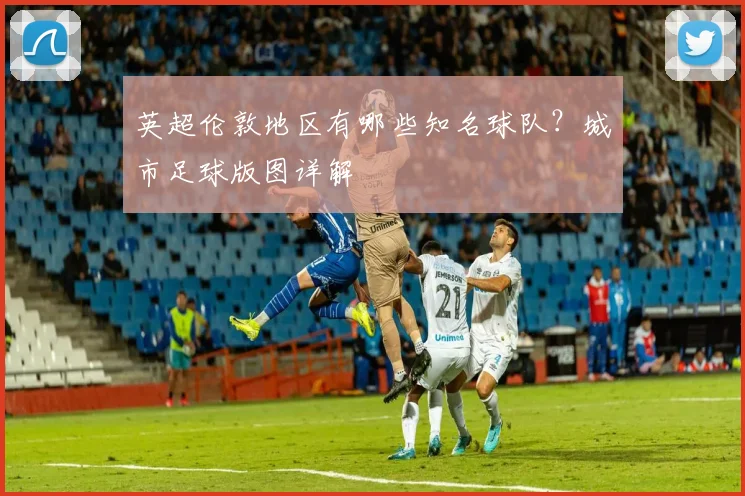 英超伦敦地区有哪些知名球队？城市足球版图详解